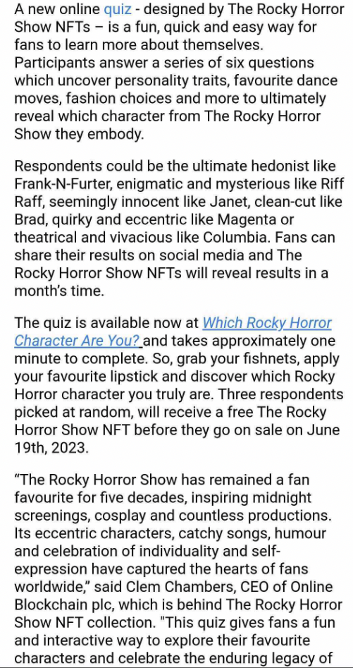 A new online quiz - designed by The Rocky Horror Show NFTs – is a fun, quick and easy way for fans to learn more about themselves. Participants answer a series of six questions which uncover personality traits, favourite dance moves, fashion choices and more to ultimately reveal which character from The Rocky Horror Show they embody.
Respondents could be the ultimate hedonist like Frank-N-Furter, enigmatic and mysterious like Riff Raff, seemingly innocent like Janet, clean-cut like Brad, quirky and eccentric like Magenta or theatrical and vivacious like Columbia. Fans can share their results on social media and The Rocky Horror Show NFTs will reveal results in a month’s time.
The quiz is available now at Which Rocky Horror Character Are You? and takes approximately one minute to complete. So, grab your fishnets, apply your favourite lipstick and discover which Rocky Horror character you truly are. Three respondents picked at random, will receive a free The Rocky Horror Show NFT before they go on sale on June 19th, 2023.
“The Rocky Horror Show has remained a fan favourite for five decades, inspiring midnight screenings, cosplay and countless productions. Its eccentric characters, catchy songs, humour and celebration of individuality and self-expression have captured the hearts of fans worldwide,