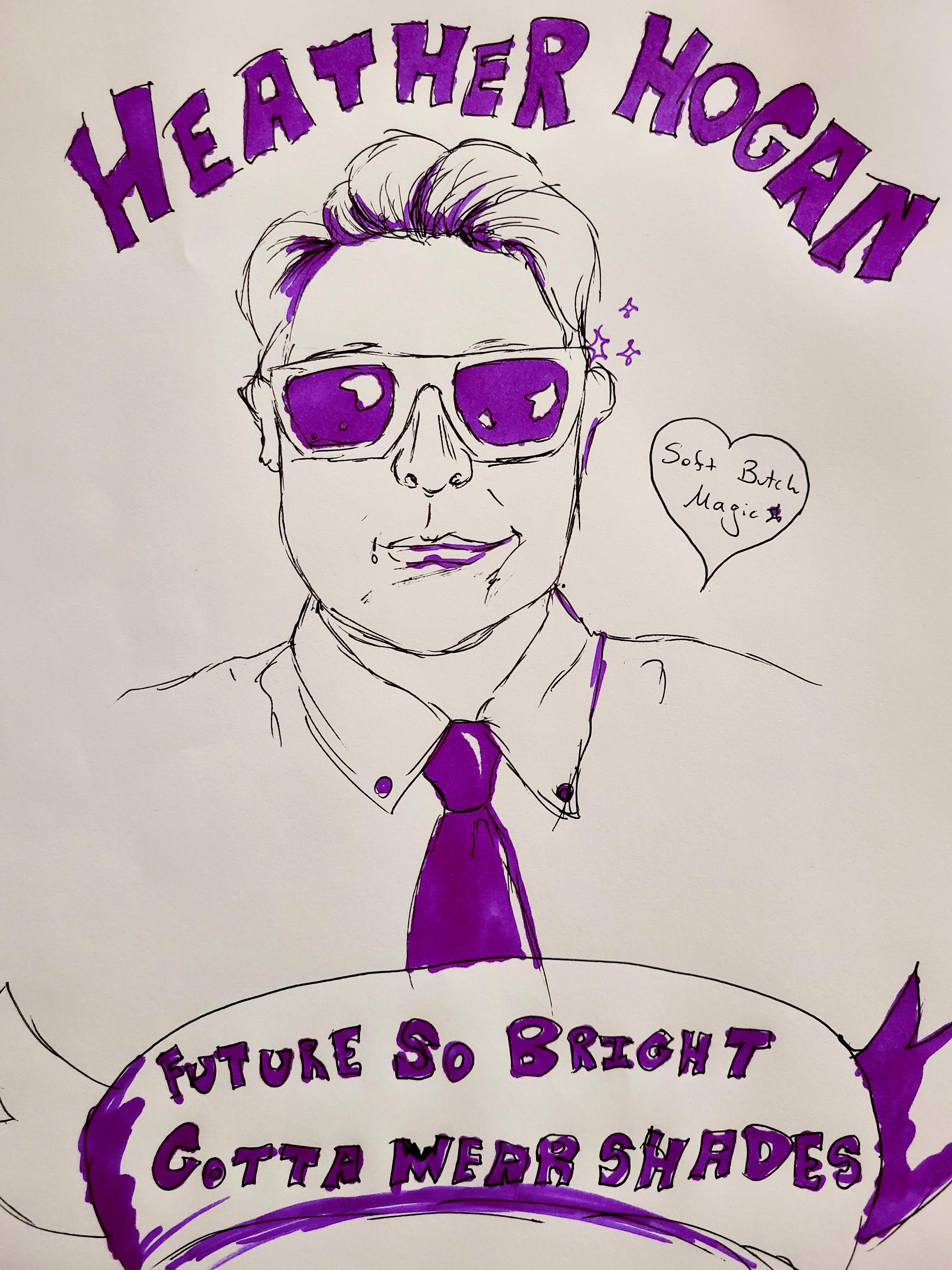 A sketch Drawing of Heather Hogan in a tie wearing shades. In block letters above them it says: Heather Hogan and underneath it says "Future So Bright, Gotta Wear Shades" to the side it reads: "Soft Butch Magic"