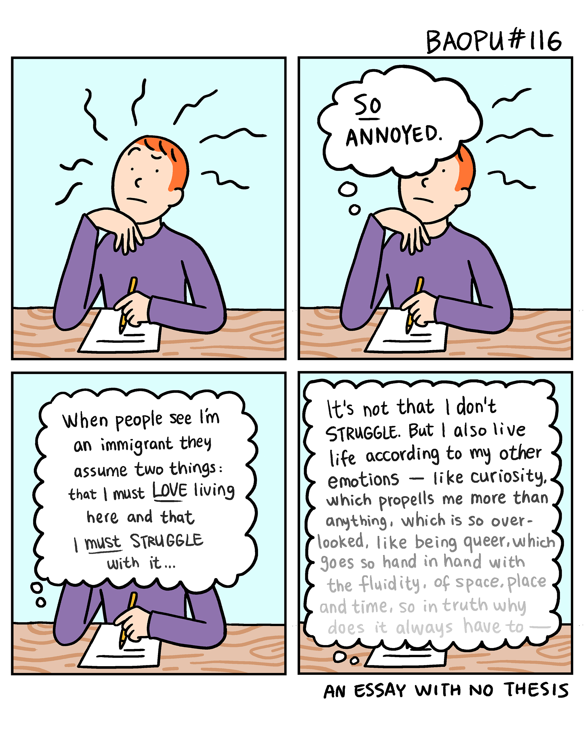 Baopu, a red-haired Asian person, is drawn sitting at a desk in a two panel comic. They are working on a piece of writing and thinking to themself, "So annoyed!"

They go on to think more, "When people see I'm an immigrant they assume two things: that I must LoVE living here and that must STRUGGLE with it... It's not that I don't STRUGGLE. But I also live life according to my other emotions like curiosity, which propells me more than anything, which is so over looked, like being queer, which goes so hand in hand with the fluidity, of space, place and time, so in truth why does it always have to —"

And then the thoughts run out. An essay with no thesis.