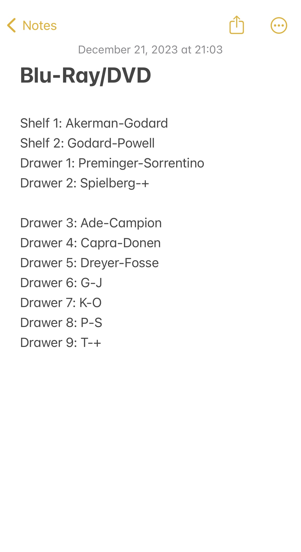 Screenshot of note from Notes app.
Blu-Ray/DVD
Shelf 1: Akerman-Godard
Shelf 2: Godard-Powell
Drawer 1: Preminger-Sorrentino
Drawer 2: Spielberg-+
Drawer 3: Ade-Campion
Drawer 4: Capra-Donen
Drawer 5: Dreyer-Fosse
Drawer 6: G-J
Drawer 7: K-O
Drawer 8: P-S
Drawer 9: T-+