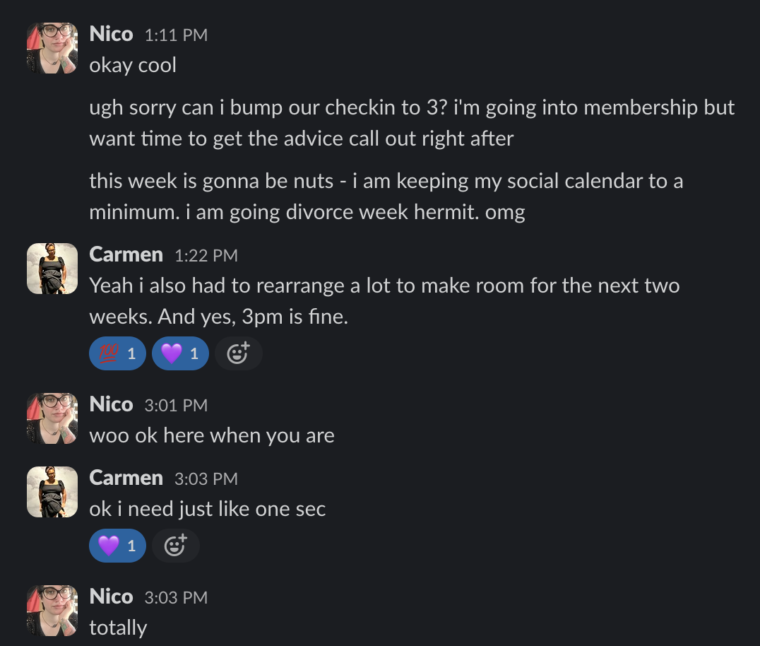 Nico 1:11 PM
okay cool
ugh sorry can i bump our checkin to 3? i'm going into membership but
want time to get the advice call out right after
this week is gonna be nuts - i am keeping my social calendar to a
minimum. i am going divorce week hermit. omg
Carmen 1:22 PM
Yeah i also had to rearrange a lot to make room for the next two
weeks. And yes, 3pm is fine.
1 1
1
©
Nico 3:01 PM
woo ok here when you are
Carmen 3:03 PM
oki need just like one sec
1
Nico 3:03 PM
totally