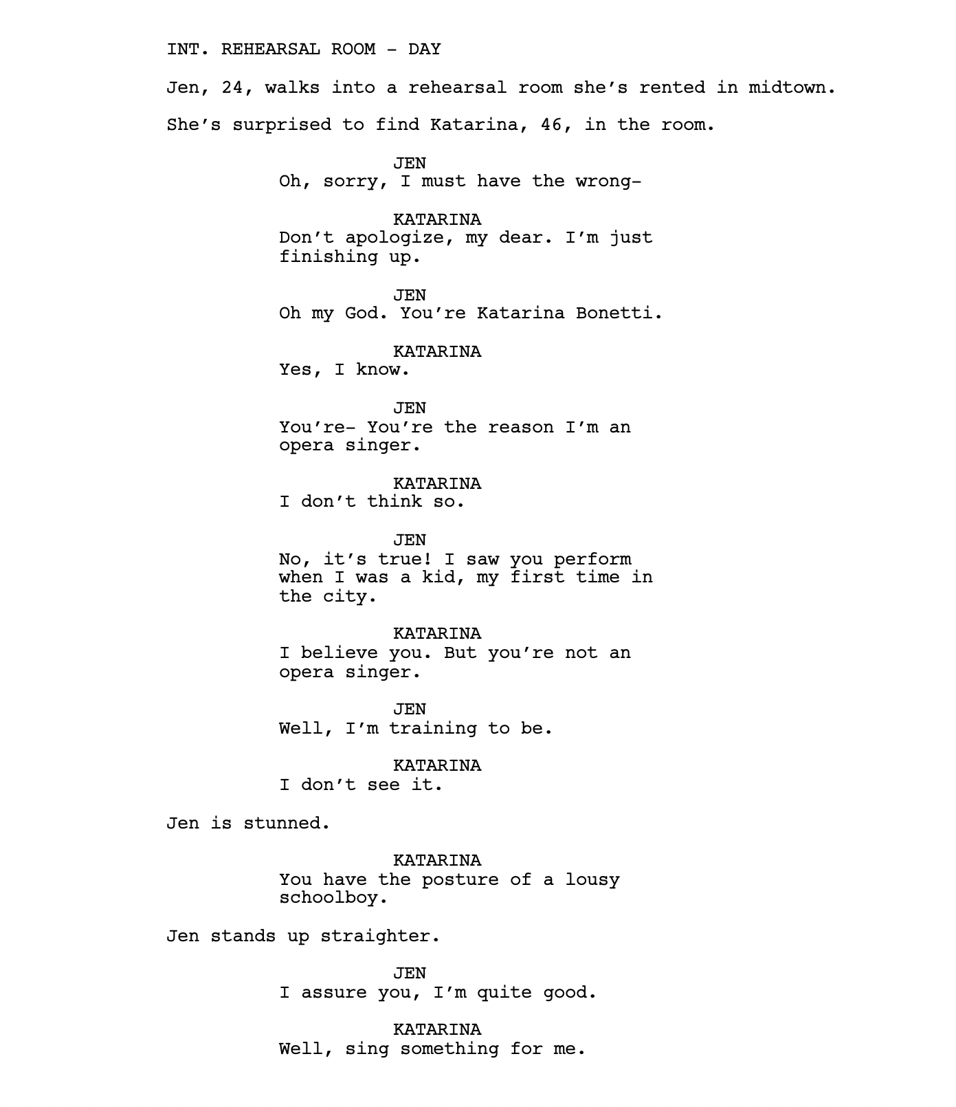 INT. REHEARSAL ROOM - DAY Jen, 24, walks into a rehearsal room she’s rented in midtown. She’s surprised to find Katarina, 46, in the room. JEN Oh, sorry, I must have the wrong- KATARINA Don’t apologize, my dear. I’m just finishing up. JEN Oh my God. You’re Katarina Bonetti. KATARINA Yes, I know. JEN You’re- You’re the reason I’m an opera singer. KATARINA I don’t think so. JEN No, it’s true! I saw you perform when I was a kid, my first time in the city. KATARINA I believe you. But you’re not an opera singer. JEN Well, I’m training to be. KATARINA I don’t see it. Jen is stunned. KATARINA You have the posture of a lousy schoolboy. Jen stands up straighter. JEN I assure you, I’m quite good. KATARINA Well, sing something for me.