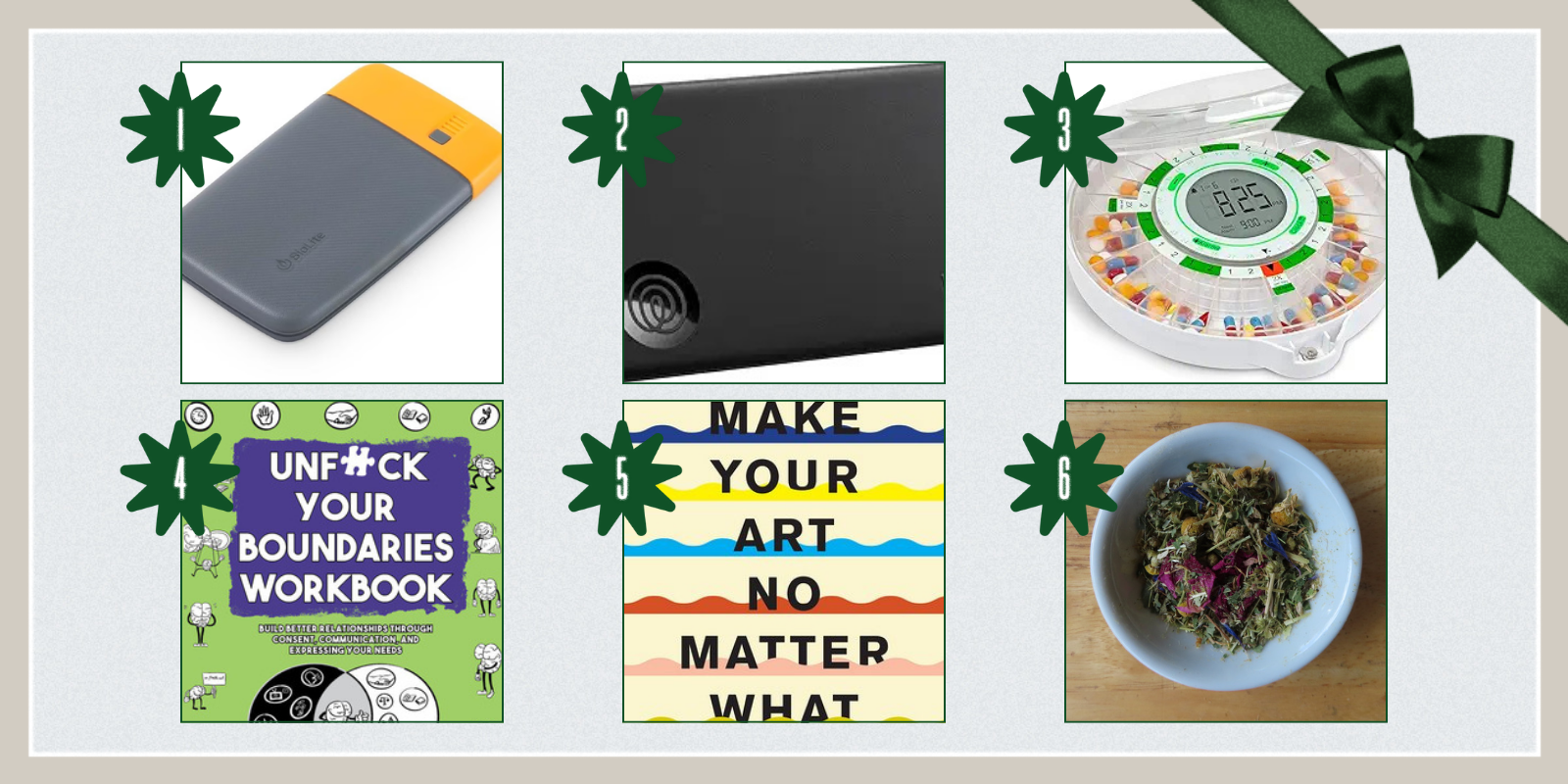 1. Charge 20 PD Power Bank ($30)2. Tile by Life360 Slim Wallet Finder and Tile by Life360 Mate Bluetooth Tracker, Keys Finder and Item Locator ($24 and $20) 3. Live Fine 28-Day Automatic Pill Dispenser ($75) 4. Unfuck Your Boundaries and accompanying workbook by Dr. Faith G. Harper ($14 and $12) 5. Make Your Art No Matter What: Moving Beyond Creative Hurdles by Beth Pickens ($19) 6. Heart Ease Tea Blend ($7)
