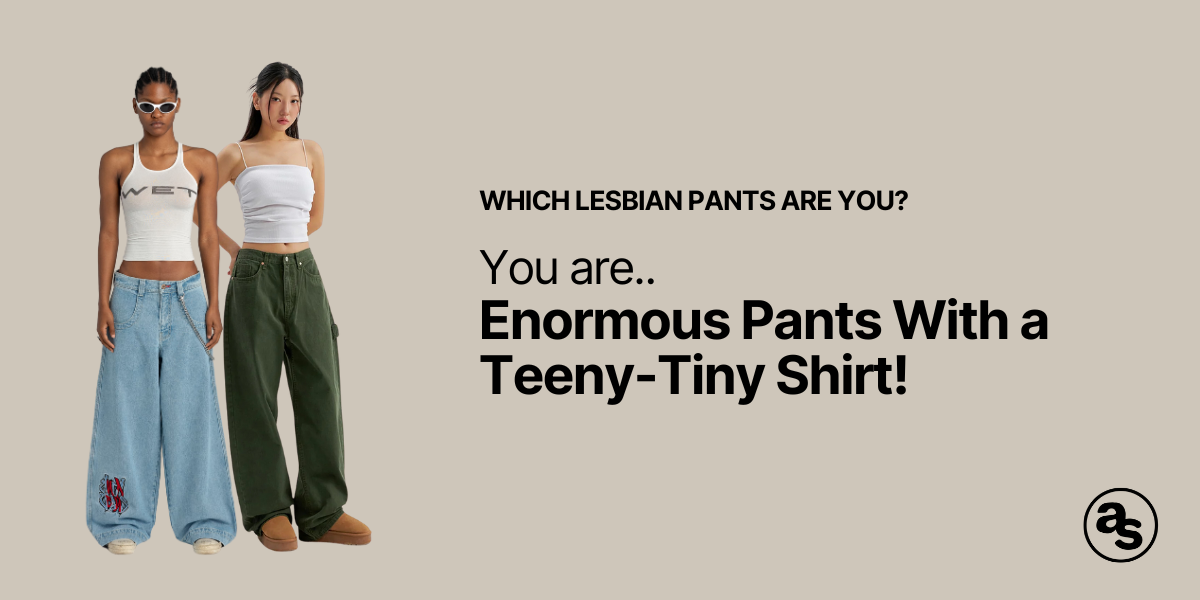 You are enormous pants and a tiny shirt!