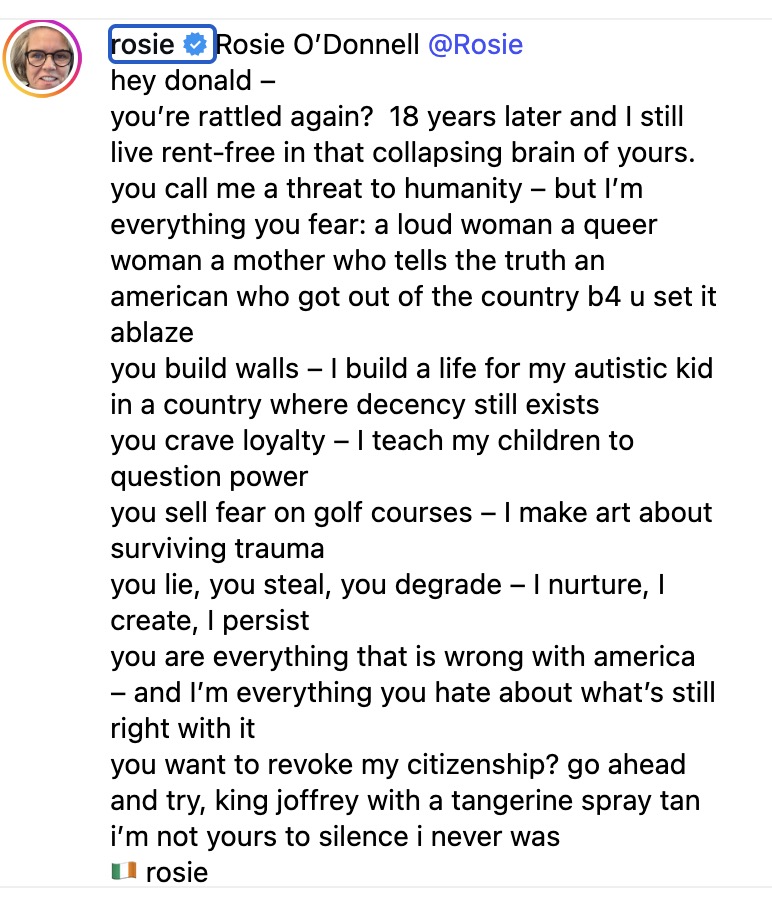 hey donald –you’re rattled again?  18 years later and I still live rent-free in that collapsing brain of yours. you call me a threat to humanity – but I’m everything you fear: a loud woman a queer woman a mother who tells the truth an american who got out of the country b4 u set it ablaze you build walls – I build a life for my autistic kid in a country where decency still exists you crave loyalty – I teach my children to question power you sell fear on golf courses – I make art about surviving trauma you lie, you steal, you degrade – I nurture, I create, I persist you are everything that is wrong with america – and I’m everything you hate about what’s still right with it you want to revoke my citizenship? go ahead and try, king joffrey with a tangerine spray tan i’m not yours to silence i never was 🇮🇪 rosie 